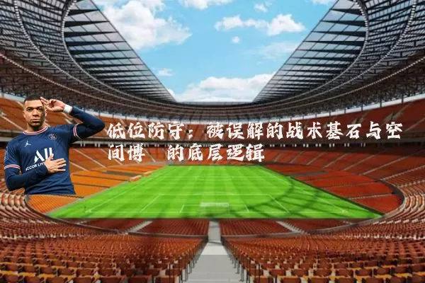 低位防守:被误解的战术基石与空间博弈的底层逻辑